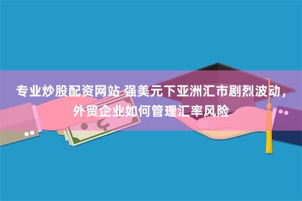 专业炒股配资网站 强美元下亚洲汇市剧烈波动，外贸企业如何管理汇率风险