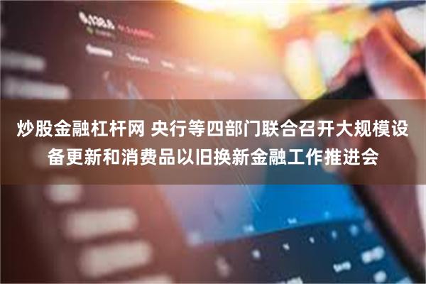 炒股金融杠杆网 央行等四部门联合召开大规模设备更新和消费品以旧换新金融工作推进会