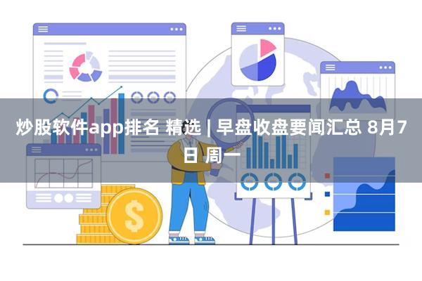 炒股软件app排名 精选 | 早盘收盘要闻汇总 8月7日 周一