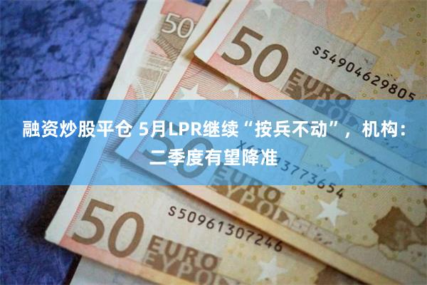 融资炒股平仓 5月LPR继续“按兵不动”，机构：二季度有望降准