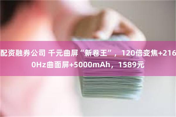 配资融券公司 千元曲屏“新卷王”，120倍变焦+2160Hz曲面屏+5000mAh，1589元