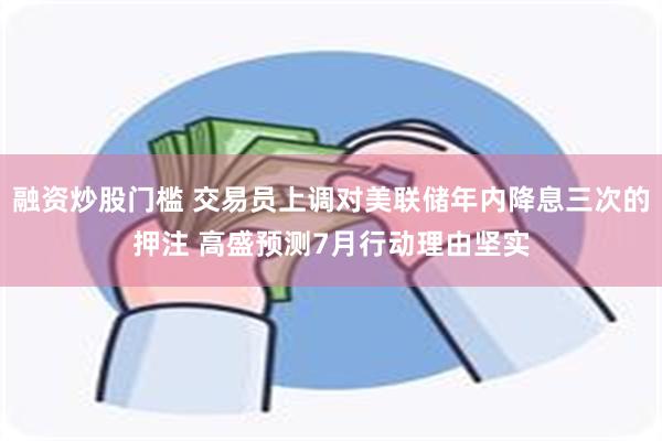 融资炒股门槛 交易员上调对美联储年内降息三次的押注 高盛预测7月行动理由坚实