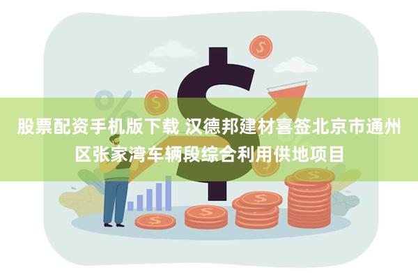 股票配资手机版下载 汉德邦建材喜签北京市通州区张家湾车辆段综合利用供地项目