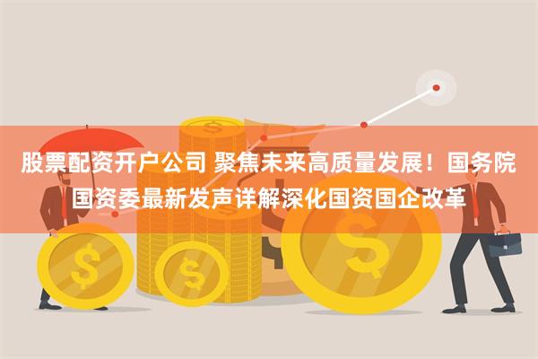 股票配资开户公司 聚焦未来高质量发展！国务院国资委最新发声详解深化国资国企改革