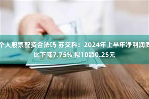 个人股票配资合法吗 苏交科：2024年上半年净利润同比下降7.75% 拟10派0.25元