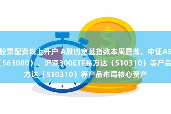 股票配资线上开户 A股四宽基指数本周震荡，中证A50ETF易方达（563080）、沪深300ETF易方达（510310）等产品布局核心资产