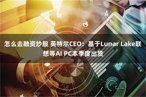 怎么去融资炒股 英特尔CEO：基于Lunar Lake联想等AI PC本季度出货