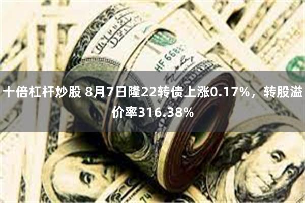 十倍杠杆炒股 8月7日隆22转债上涨0.17%，转股溢价率316.38%