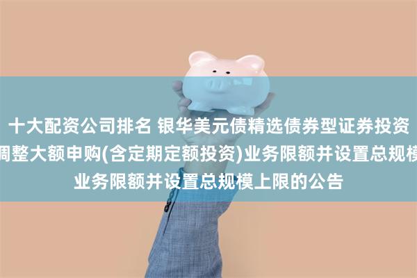 十大配资公司排名 银华美元债精选债券型证券投资基金(QDII)调整大额申购(含定期定额投资)业务限额并设置总规模上限的公告