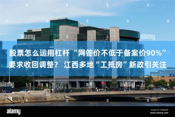 股票怎么运用杠杆 “网签价不低于备案价90%”要求收回调整？ 江西多地“工抵房”新政引关注