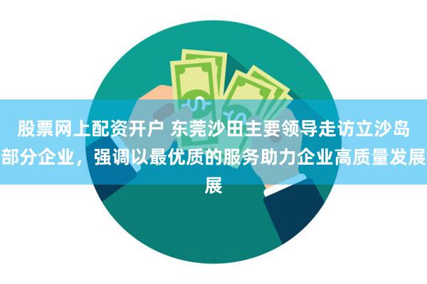 股票网上配资开户 东莞沙田主要领导走访立沙岛部分企业，强调以最优质的服务助力企业高质量发展