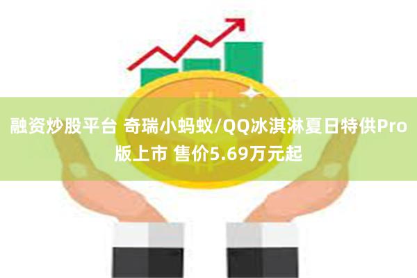 融资炒股平台 奇瑞小蚂蚁/QQ冰淇淋夏日特供Pro版上市 售价5.69万元起