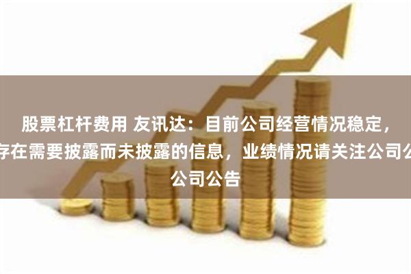 股票杠杆费用 友讯达：目前公司经营情况稳定，不存在需要披露而未披露的信息，业绩情况请关注公司公告