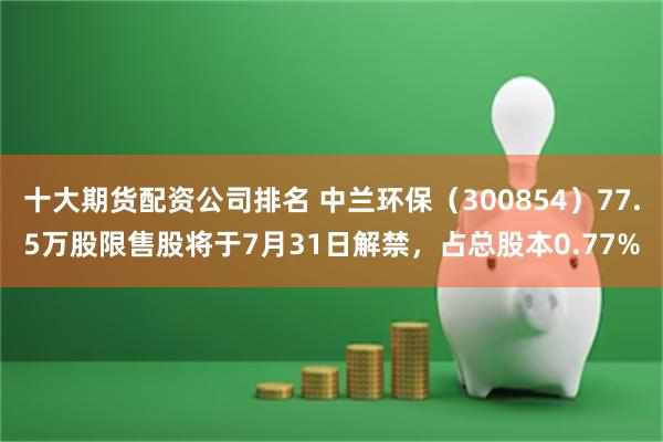 十大期货配资公司排名 中兰环保（300854）77.5万股限售股将于7月31日解禁，占总股本0.77%