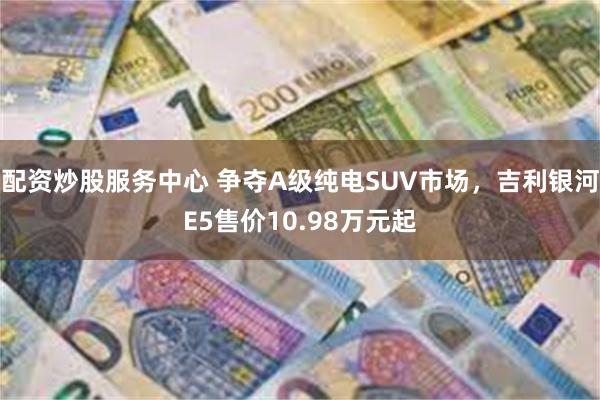 配资炒股服务中心 争夺A级纯电SUV市场，吉利银河E5售价10.98万元起