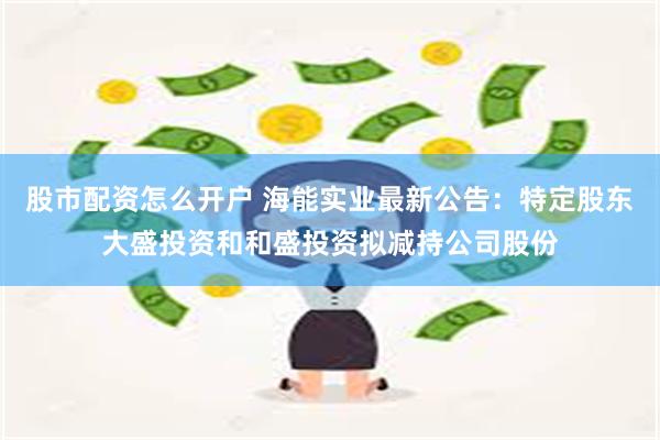 股市配资怎么开户 海能实业最新公告：特定股东大盛投资和和盛投资拟减持公司股份