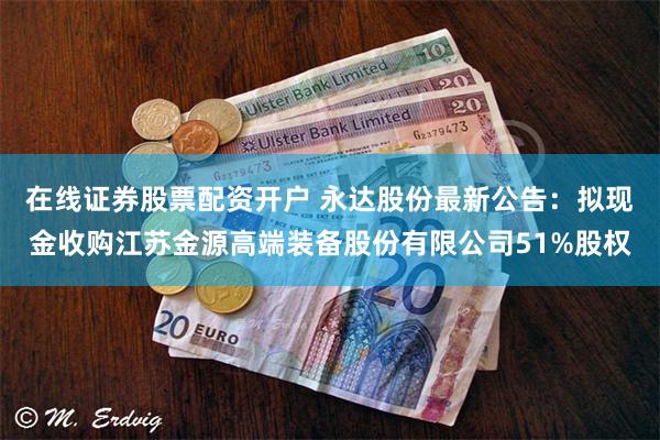 在线证券股票配资开户 永达股份最新公告：拟现金收购江苏金源高端装备股份有限公司51%股权