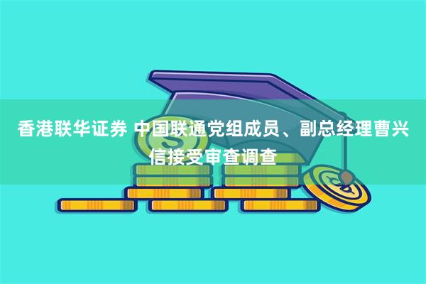 香港联华证券 中国联通党组成员、副总经理曹兴信接受审查调查