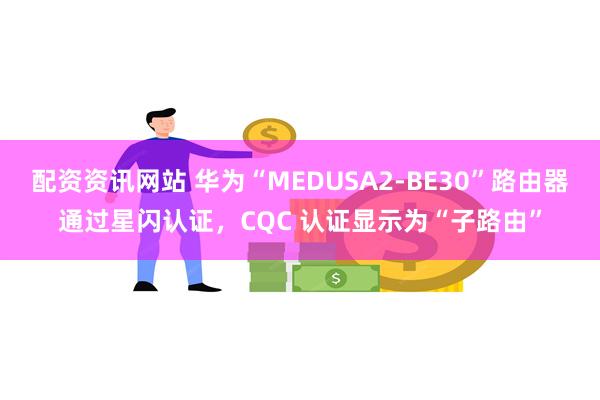 配资资讯网站 华为“MEDUSA2-BE30”路由器通过星闪认证，CQC 认证显示为“子路由”