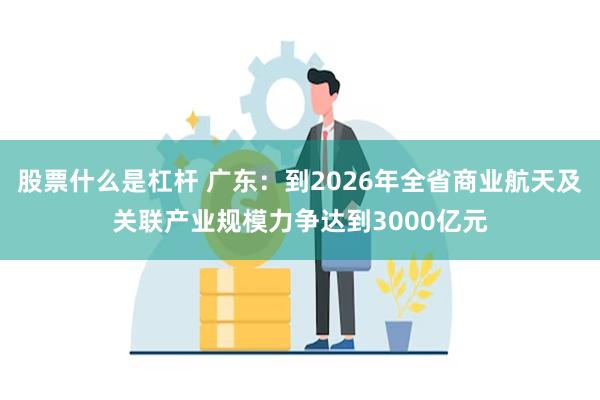 股票什么是杠杆 广东：到2026年全省商业航天及关联产业规模力争达到3000亿元