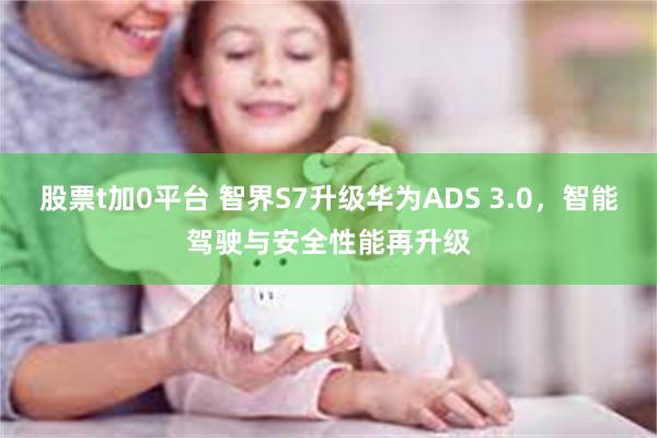 股票t加0平台 智界S7升级华为ADS 3.0，智能驾驶与安全性能再升级