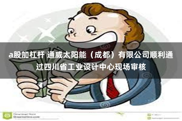 a股加杠杆 通威太阳能（成都）有限公司顺利通过四川省工业设计中心现场审核