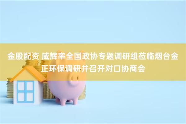 金股配资 咸辉率全国政协专题调研组莅临烟台金正环保调研并召开对口协商会