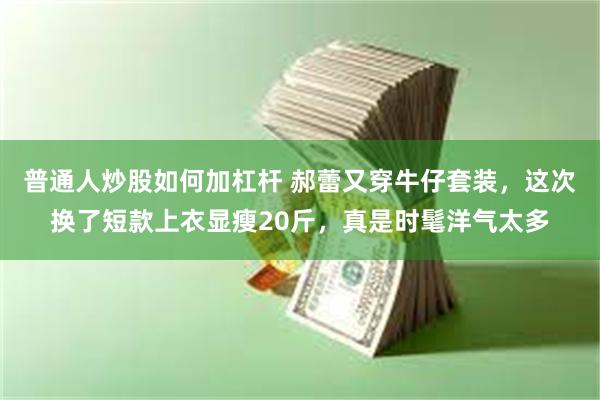 普通人炒股如何加杠杆 郝蕾又穿牛仔套装，这次换了短款上衣显瘦20斤，真是时髦洋气太多