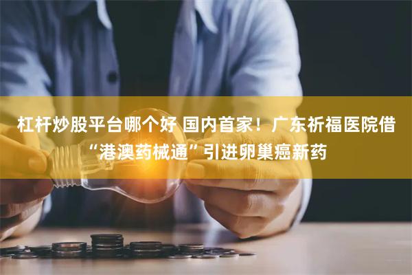 杠杆炒股平台哪个好 国内首家！广东祈福医院借“港澳药械通”引进卵巢癌新药