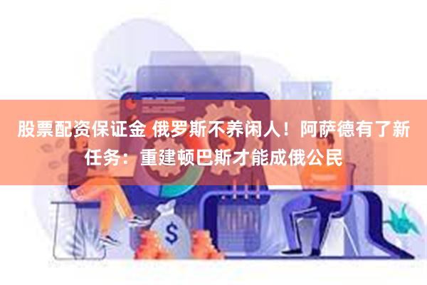 股票配资保证金 俄罗斯不养闲人！阿萨德有了新任务：重建顿巴斯才能成俄公民