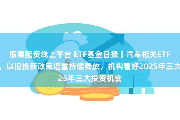 股票配资线上平台 ETF基金日报丨汽车相关ETF涨幅领先，以旧换新政策增量持续释放，机构看好2025年三大投资机会