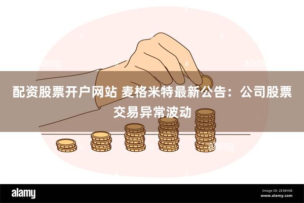 配资股票开户网站 麦格米特最新公告：公司股票交易异常波动