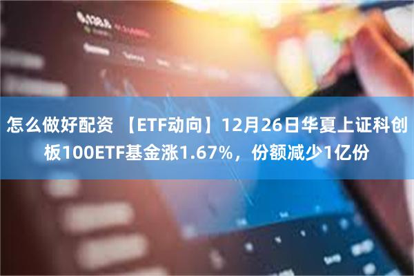 怎么做好配资 【ETF动向】12月26日华夏上证科创板100ETF基金涨1.67%，份额减少1亿份