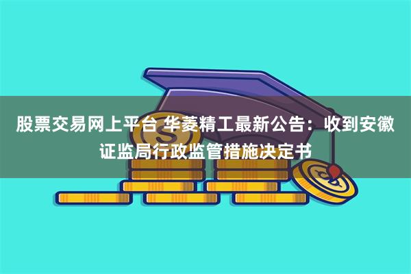 股票交易网上平台 华菱精工最新公告：收到安徽证监局行政监管措施决定书