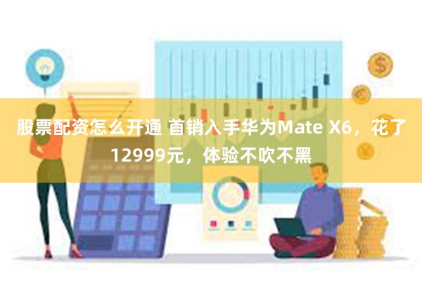 股票配资怎么开通 首销入手华为Mate X6，花了12999元，体验不吹不黑