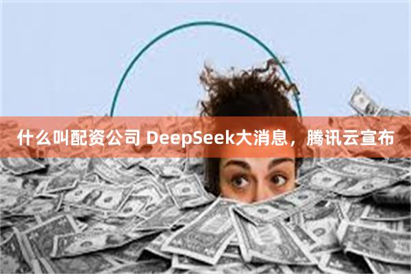 什么叫配资公司 DeepSeek大消息，腾讯云宣布