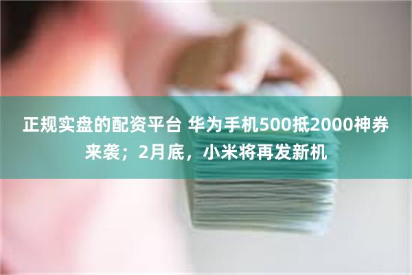 正规实盘的配资平台 华为手机500抵2000神券来袭；2月底，小米将再发新机