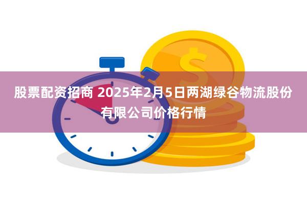 股票配资招商 2025年2月5日两湖绿谷物流股份有限公司价格行情